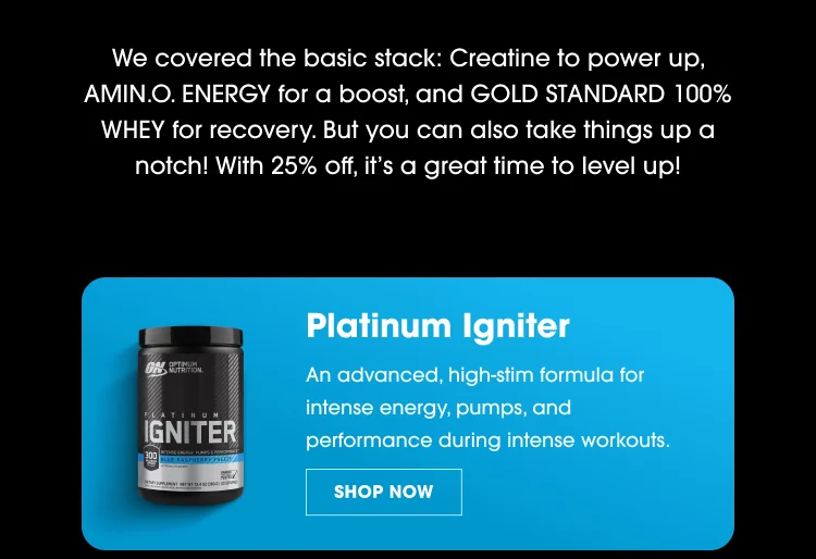 "We covered the basic stack: Creatine to power up, AMIN.O. ENERGY for a boost, and GOLD STANDARD 100% WHEY for recovery. But you can also take things up a notch! With 25% off, it's a great time to level up!" Platinum Igniter An advanced, high-stim formula for intense energy, pumps, and performance during intense workouts. SHOP NOW