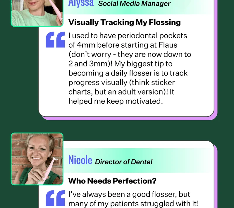 Visually Tracking My Flossing I used to have periodontal pockets of 4mm before starting at Flaus (don’t worry - they are now down to 2 and 3mm)! My biggest tip to becoming a daily flosser is to track progress visually (think sticker charts, but an adult version)! It helped me keep motivated. | Nicole - Director of Dental | Who Needs Perfection? I’ve always been a good flosser, but many of my patients struggled with it!