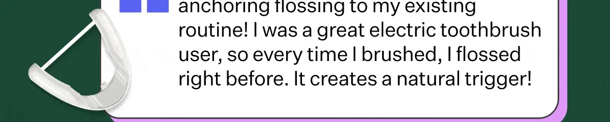 anchoring flossing to my existing routine! I was a great electric toothbrush user, so every time I brushed, I flossed right before. It creates a natural trigger!