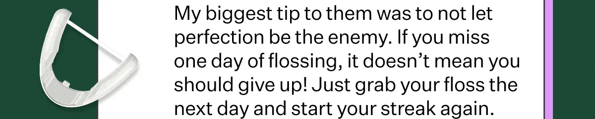 My biggest tip to them was to not let perfection be the enemy. If you miss one day of flossing, it doesn’t mean you should give up! Just grab your floss the next day and start your streak again.