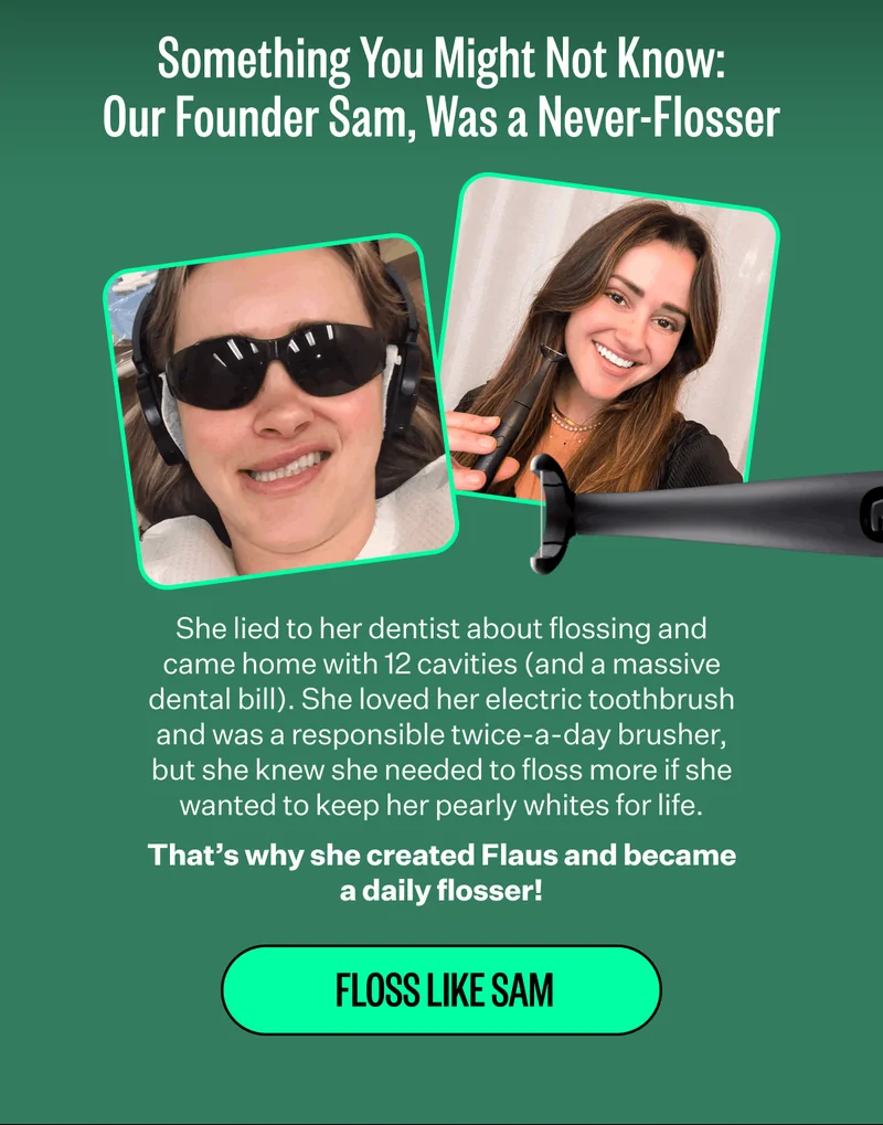 Something You Might Not Know: Our Founder Sam, Was a Never-Flosser | She lied to her dentist about flossing and came home with 12 cavities (and a massive dental bill). She loved her electric toothbrush and was a responsible twice-a-day brusher, but she knew she needed to floss more if she wanted to keep her pearly whites for life. That’s why she created Flaus and became a daily flosser! | Floss like Sam