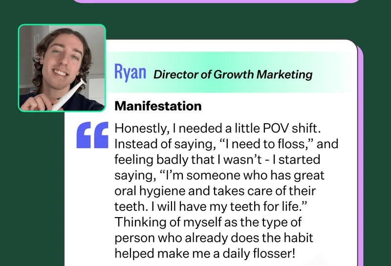 Ryan - Director of Growth Marketing | Manifestation - Honestly, I needed a little POV shift. Instead of saying, “I need to floss,” and feeling badly that I wasn’t - I started saying, “I’m someone who has great oral hygiene and takes care of their teeth. I will have my teeth for life.” Thinking of myself as the type of person who already does the habit helped make me a daily flosser!
