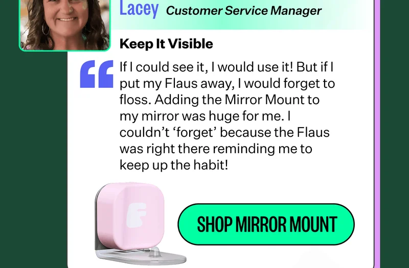 Lacey - Customer Service Manager | Keep it Visible | If I could see it, I would use it! But if I put my Flaus away, I would forget to floss. Adding the Mirror Mount to my mirror was huge for me. I couldn’t ‘forget’ because the Flaus was right there reminding me to keep up the habit! | Shop Mirror Mount