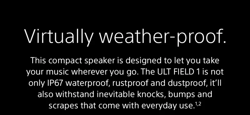 Virtually weather-proof | This compact speaker is designed to let you take your music wherever you go. The ULT FIELD 1 is not only IP67 waterproof, rustproof and dustproof, it’ll also withstand inevitable knocks, bumps and scrapes that come with everyday use.1,2