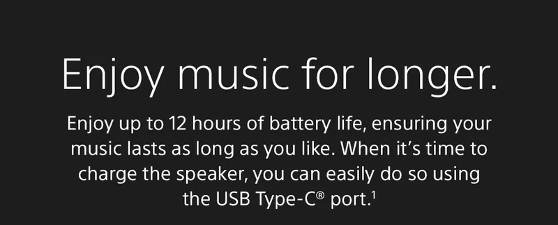 Enjoy music for longer. | Enjoy up to 12 hours of battery life, ensuring your music lasts as long as you like. When it’s time to charge the speaker, you can easily do so using the USB Type-C® port.1