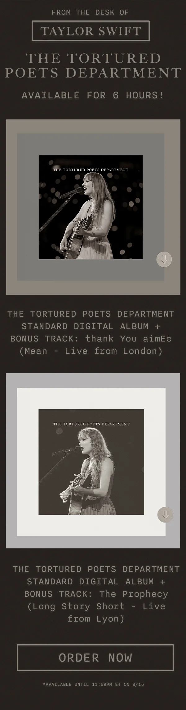 From the desk of Taylor Swift. THE TORTURED POETS DEPARTMENT. Available until 8/16 at Midnight ET. THE TORTURED POETS DEPARTMENT Standard Digital Album + Bonus Track: thank You aimEe (Mean - Live from London). THE TORTURED POETS DEPARTMENT Standard Digital Album + Bonus Track: The Prophecy (Long Story Short - Live  from Lyon). Order now. Available until 11:59pm ET on 8/15