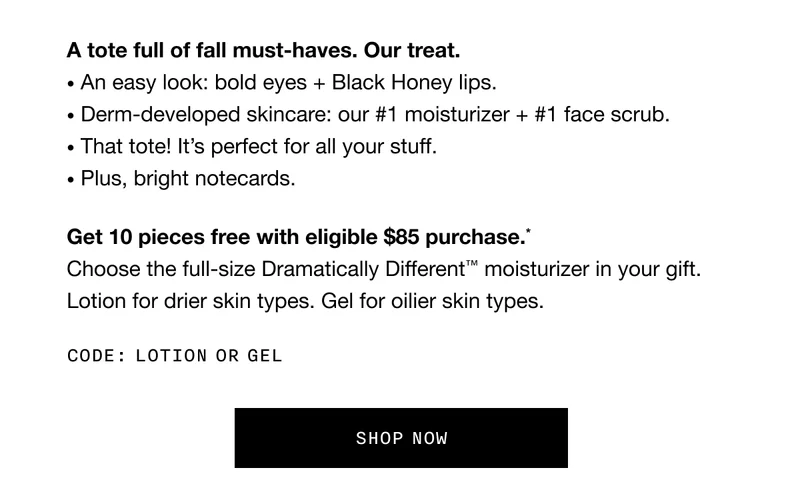 A tote full of fall must-haves. Our treat. An easy look: bold eyes + Black Honey lips. Derm-developed skincare: our #1 moisturizer + #1 face scrub. That tote! It’s perfect for all your stuff. Plus, bright notecards. Get 10 pieces free with eligible $85 purchase.* Choose the full-size Dramatically Different™ moisturizer in your gift. Lotion for drier skin types. Gel for oilier skin types. Code: LOTION or GEL | SHOP NOW