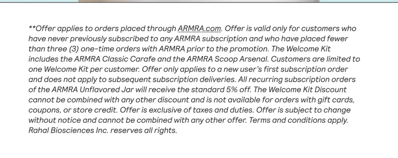 **Offer applies to orders placed through ARMRA.com. Offer is valid only for customers who have never previously subscribed to any ARMRA subscription and who have placed fewer than three (3) one-time orders with ARMRA prior to the promotion. The Welcome Kit includes the ARMRA Classic Carafe and the ARMRA Scoop Arsenal. Customers are limited to one Welcome Kit per customer. Offer only applies to a new user's first subscription order and does not apply to subsequent subscription deliveries. All recurring subscription orders of the ARMRA Unflavored Jar will receive the standard 5% off. The Welcome Kit Discount cannot be combined with any other discount and is not available for orders with gift cards, coupons, or store credit. Offer is exclusive of taxes and duties. Offer is subject to change without notice and cannot be combined with any other offer. Terms and conditions apply. Rahal Biosciences Inc. reserves all rights.
