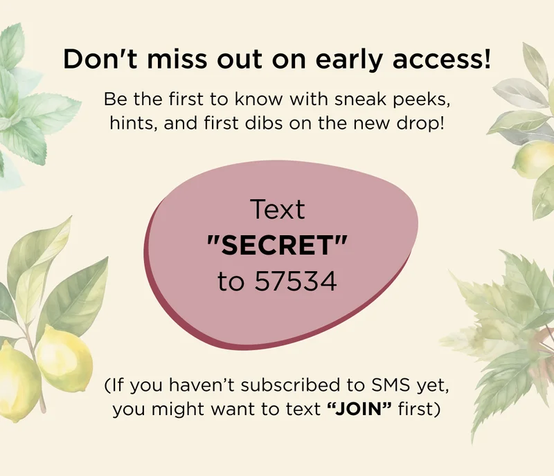 Don't miss out on early access! Be the first to know with sneak peeks, hints, and first dibs on the new drop! - Text SECRET  to 57534 (If you haven't subscribed to SMS yet, you might want to text JOIN first)