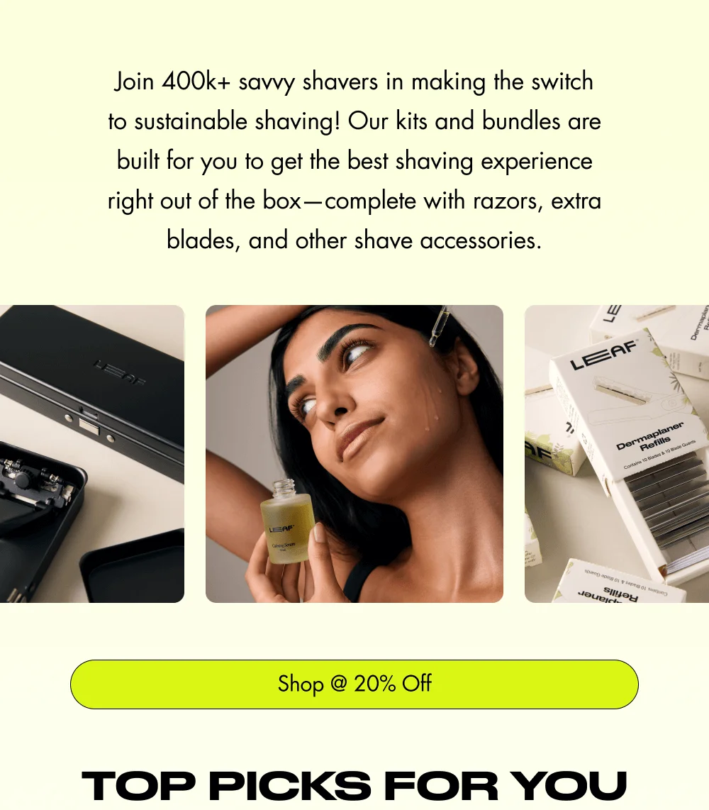 Join 400k+ savvy shavers in making the switch to sustainable shaving! Our kits and bundles are built for you to get the best shaving experience right out of the box—complete with razors, extra blades, and other shave accessories. Shop @ 20% Off TOP PICKS FOR YOU