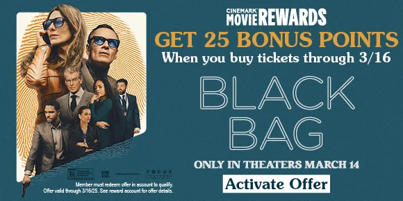 GET 25 BONUS POINTS WHEN YOU BUY TICKETS THROUGH 3/16 | BLACK BAG | ONLY IN THEATERS MARCH 14 | ACTIVATE OFFER >