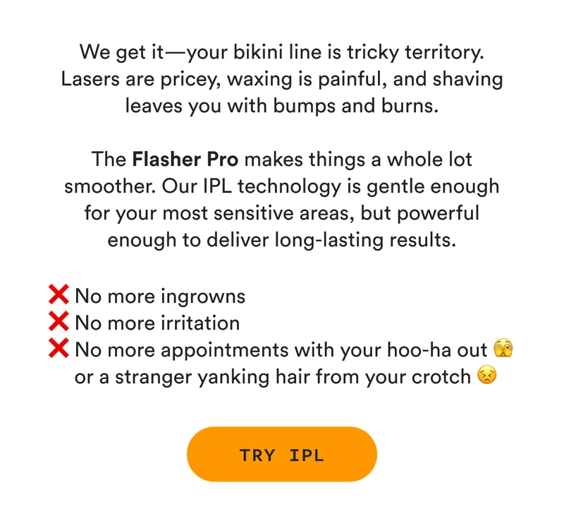 We get it—your bikini line is tricky territory. Lasers are pricey, waxing is painful, and shaving leaves you with bumps and burns. The Flasher Pro makes things a whole lot smoother. Our IPL technology is gentle enough for your most sensitive areas, but powerful enough to deliver long-lasting results. ❌ No more ingrowns ❌ No more irritation ❌ No more appointments with your hoo-ha out 🫣 or a stranger yanking hair from your crotch 😣 - TRY IPL