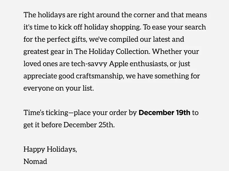 The holidays are right around the corner and that means it's time to kick off holiday shopping. To ease your search for the perfect gifts, we've compuled our latest and greatest gear in The Holiday Collection. Whether your loved ones are tech-savvy Apple enthusiasts, or just appreciate good craftsmanship, we have something for everyone on your list. Time's ticking- place your order by December 19th to get it before December 25th. Happy Holidays, Nomad.