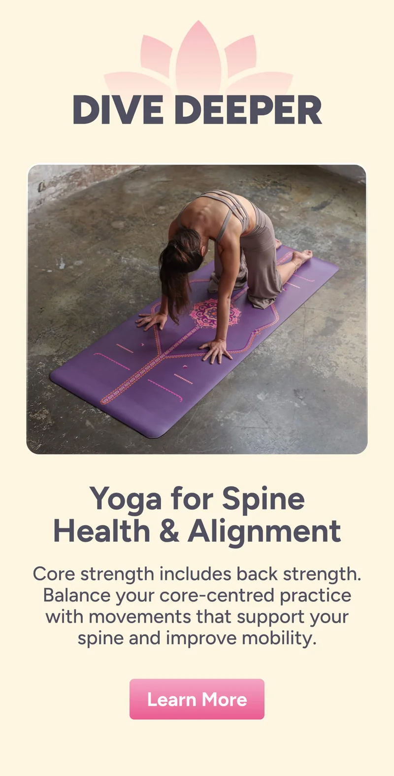 Dive Deeper Yoga for Spine Health & Alignment Core strength includes back strength. Balance your core-centred practice with movements that support your spine and improve mobility. Learn More