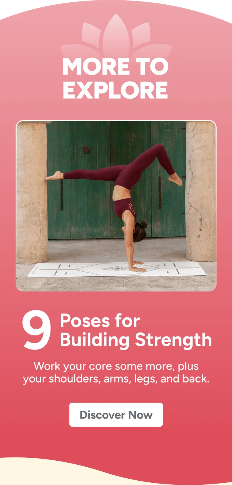 More to Explore 9 Poses for Building Strength Work your core some more, plus your shoulders, arms, legs, and back. Discover Now