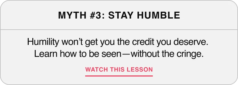 Myth #3: Stay Humble — Humility won't get you the credit you deserve. Learn how to get seen—without the cringe.