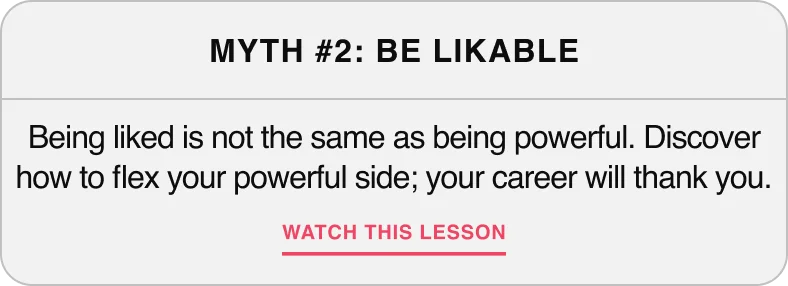 Myth #2: Be Likeable — Being liked is not the same as being powerful. Discover how to flex your powerful side, your career will thank you.