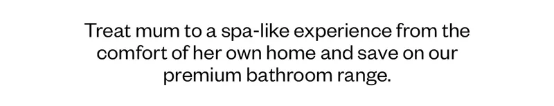 Treat mum to a spa-like experience from the comfort of her own home and save on our premium bathroom range.