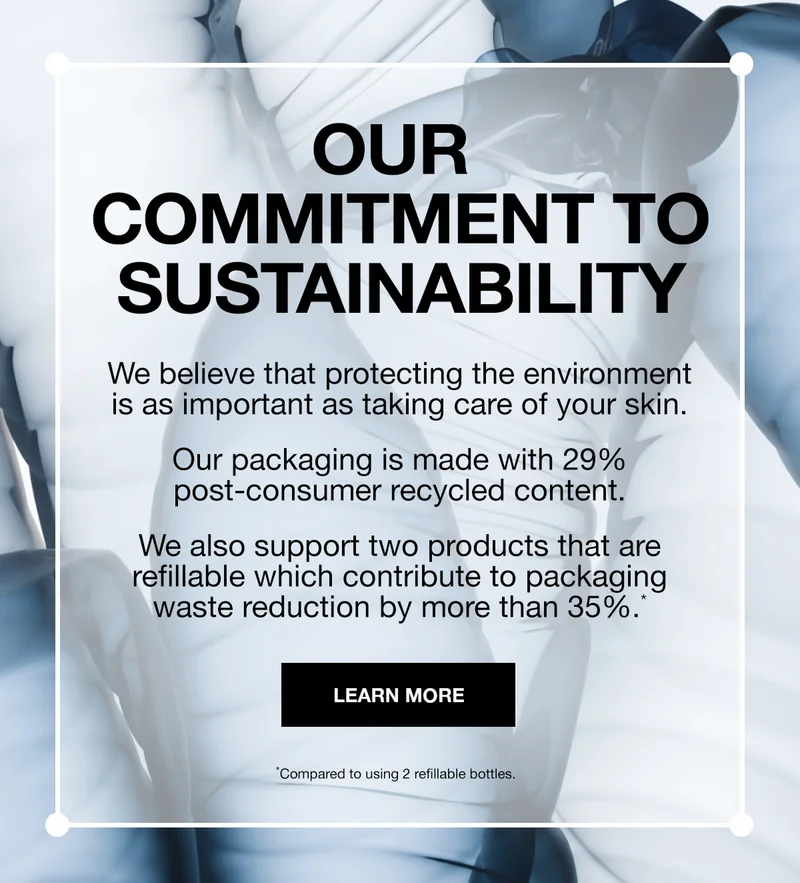 OUR COMMITMENT TO SUSTAINABILITY | WE BELIEVE THAT PROTECTING THE ENVIRONMENT IS AS IMPORTANT AS TAKING CARE OF YOUR SKIN. OUR PACKAGING IS MADE WITH 29% POST-CONSUMER RECYCLED CONTENT | WE ALSO SUPPORT TWO PRODUCTS THAT ARE REFILLABLE WHICH CONTRIBUUTE TO PACKAGING WASTE REDUCTION BY MORE THAN 35%* | LEARN MORE | *Compared to using 2 refillable bottles.