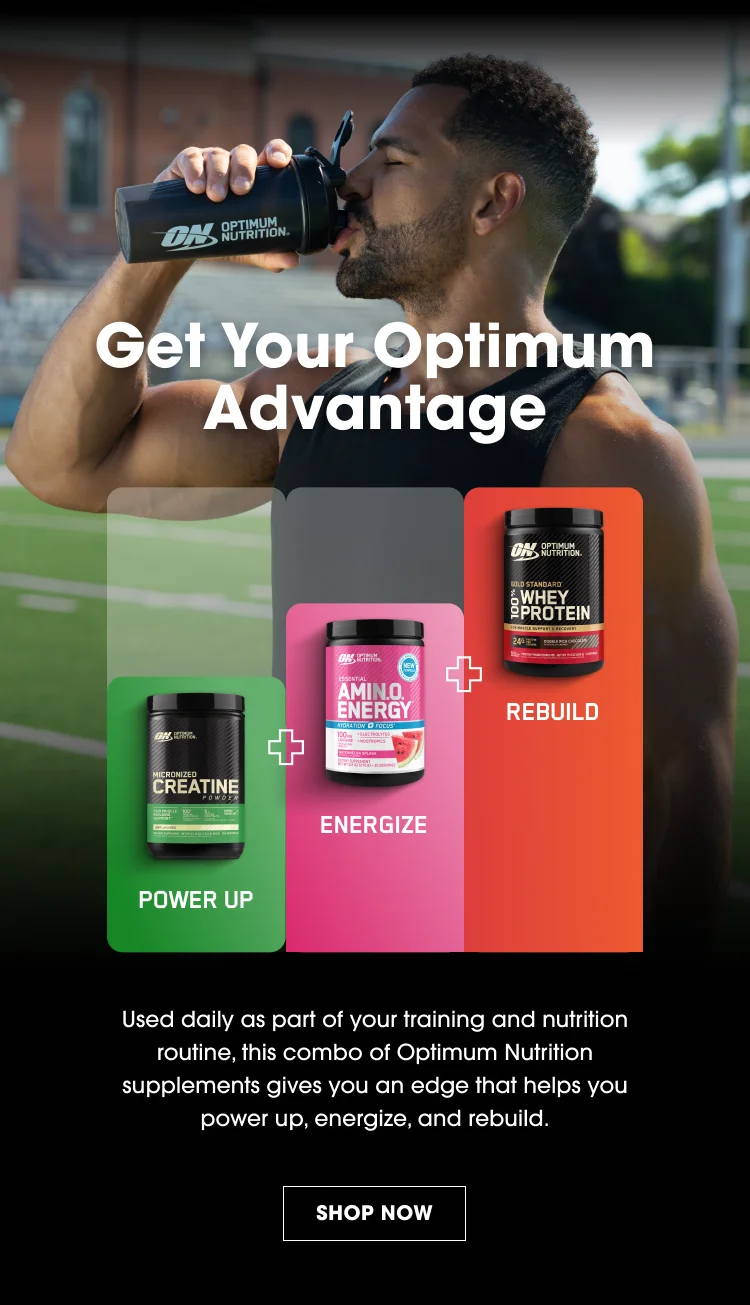 Get Your Optimum Advantage POWER UP ENERGIZE REBUILD Used daily as part of your training and nutrition routine, this combo of Optimum Nutrition supplements gives you an edge that helps you power up, energize, and rebuild. SHOP NOW