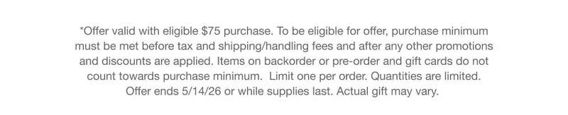 *Offer valid with eligible $75 purchase. To be eligible for offer, purchase minimum must be met before tax and shipping/handling fees and after any other promotions and discounts are applied. Items on backorder or pre-order and gift cards do not count towards purchase minimum. Limit one per order. Quantities are limited. Offer ends 5/14/26 or while supplies last. Actual gift may vary.
