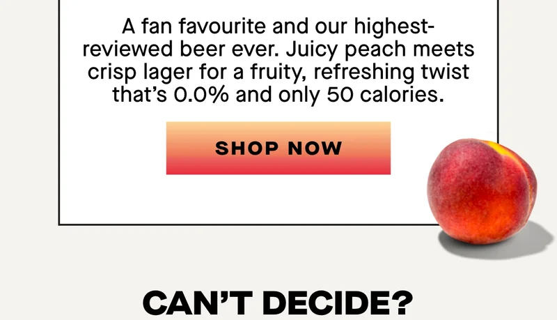 Peach Lager  Juicy. Fruity. Unbelievable.  A fan favourite and our highest-reviewed beer ever. Juicy peach meets crisp lager for a fruity, refreshing twist that’s 0.0% and only 50 calories.