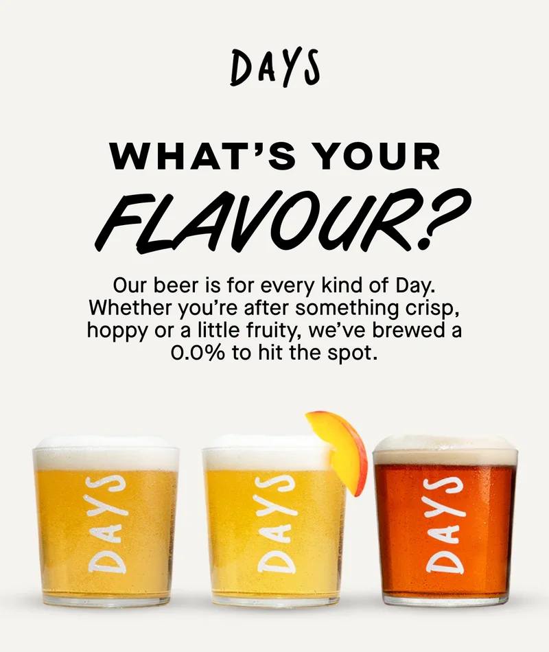 What's your flavour? Our beer is for every kind of Day. Whether you’re after something crisp, hoppy or a little fruity, we’ve brewed a 0.0% to hit the spot.