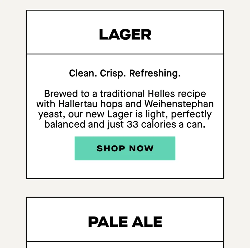 Lager  Clean. Crisp. Refreshing.  Brewed to a traditional Helles recipe with Hallertau hops and Weihenstephan yeast, our new Lager is light, perfectly balanced and just 33 calories a can.