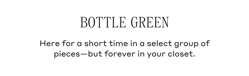 Bottle Green Here for a short time in a select group of pieces - but forever in your closet.