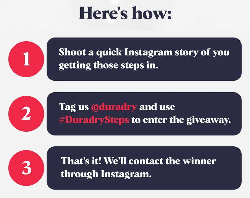 Here's how: 1 Shoot a quick Instagram story of you getting those steps in. 2 Tag us @duradry and use #DuradrySteps to enter the giveaway. 3 That's it! We'll contact the winner through Instagram.