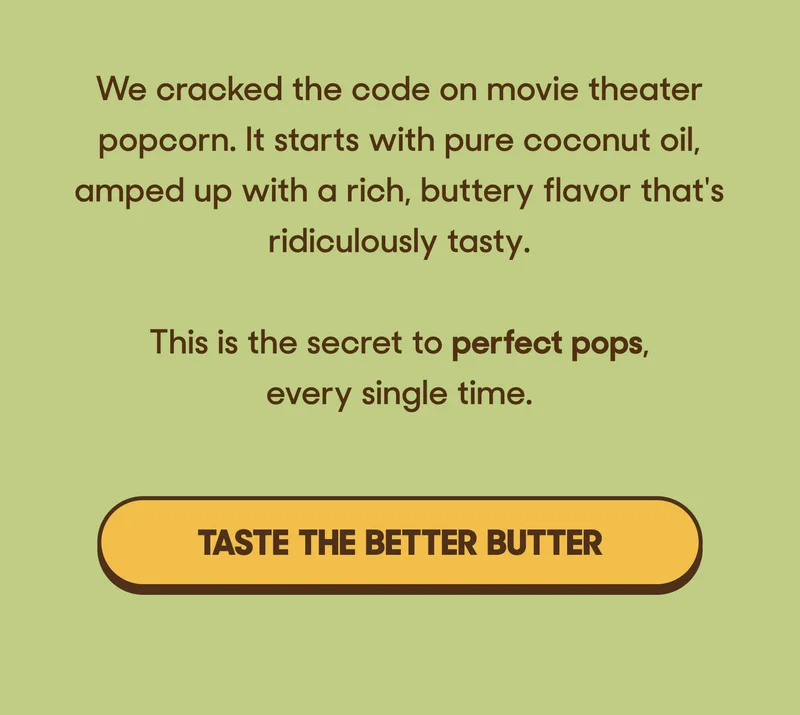 We cracked the code on movie theater popcorn. It starts with pure coconut oil, amped up with a rich, buttery flavor that's ridiculously tasty. This is the secret to perfect pops, every single time. TASTE THE BETTER BUTTER