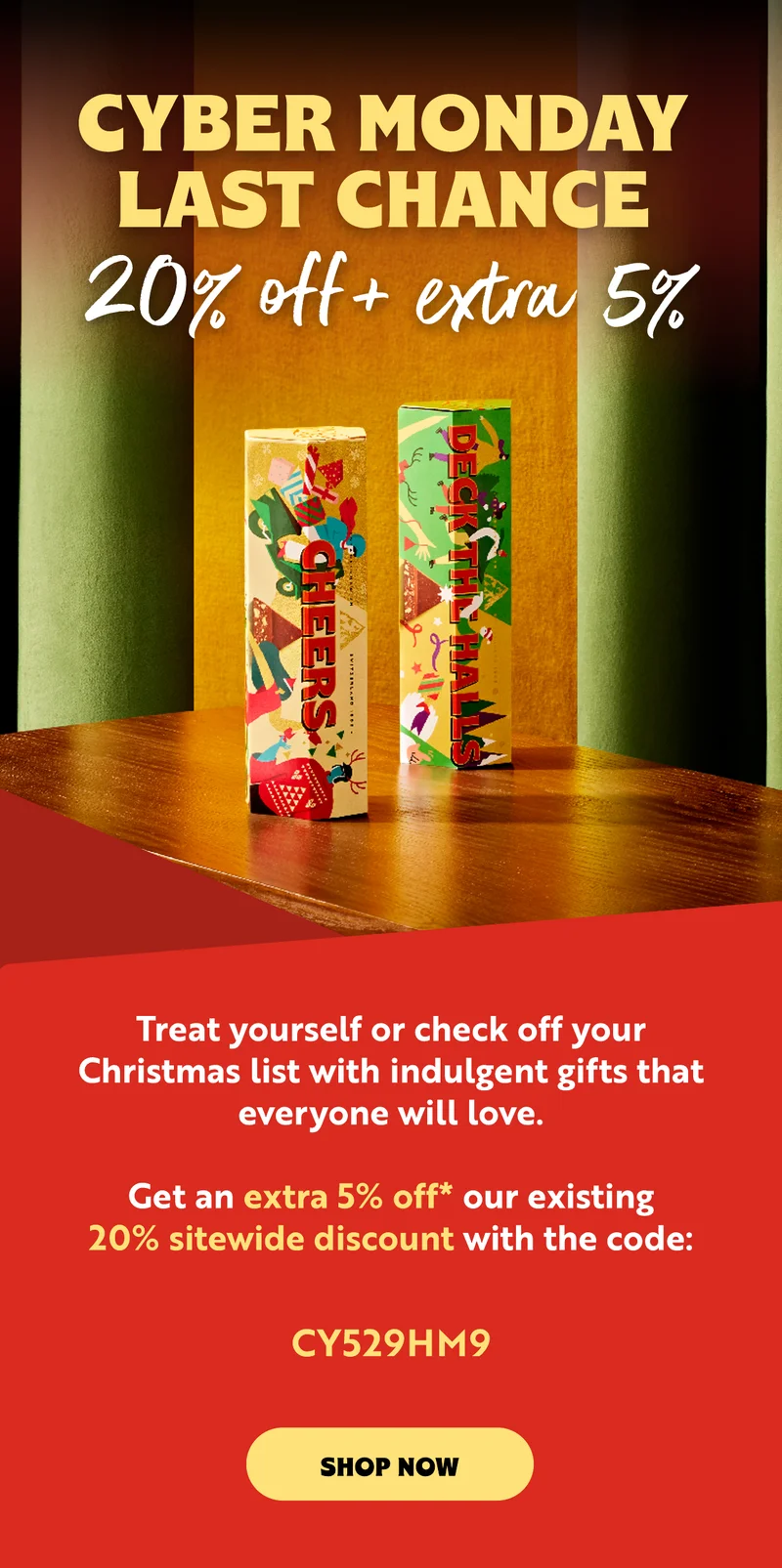 CYBER MONDAY JUST GOT BIGGER  We’re giving you an additional 5% off on top of our already sweet 20% discount.  Your code should automatically apply at checkout. However, if it doesn't, simply redeem the code:  CY529HM9. Explore our Christmas collection and up your gifting game with personalised bars and gifts.