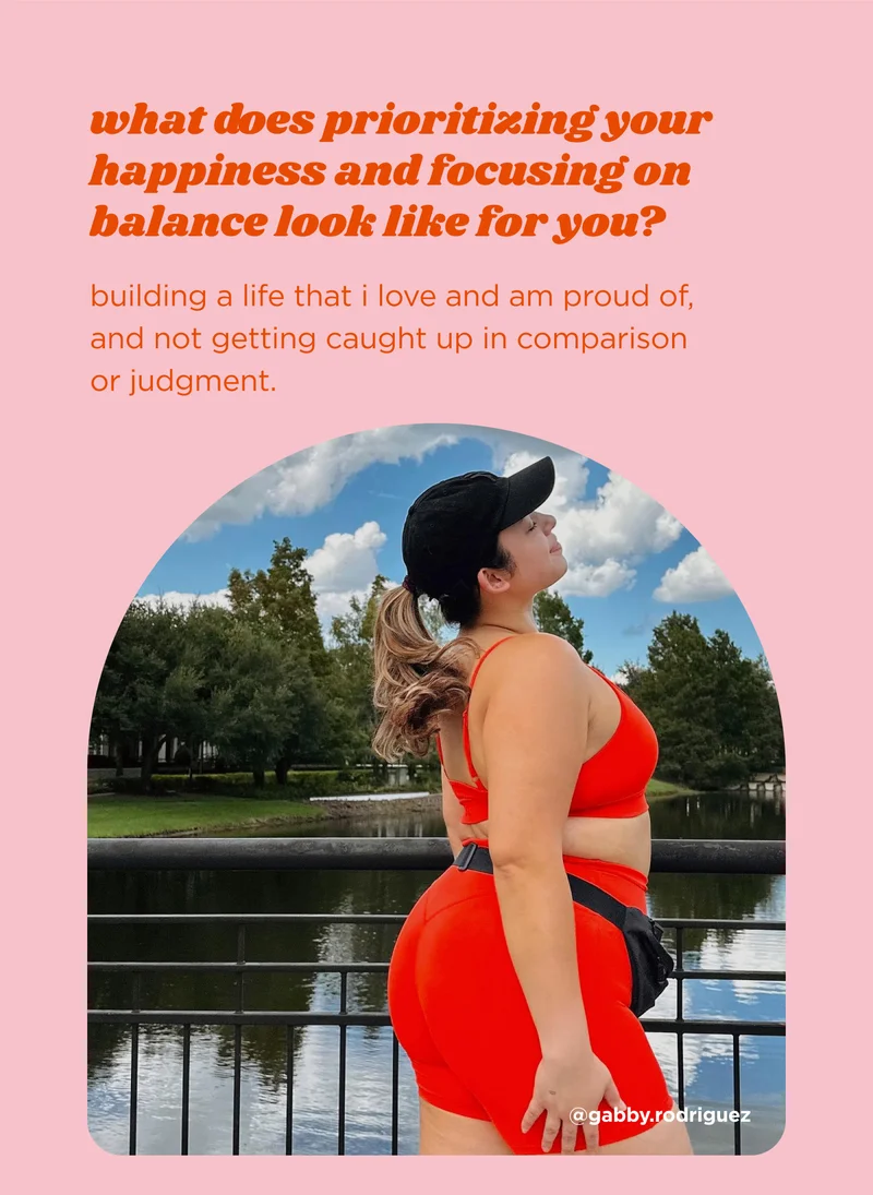 what does prioritizing your happiness and focusing on balance look like for you? building a life that I love and am proud of, and not getting caught up in comparison or judgment.