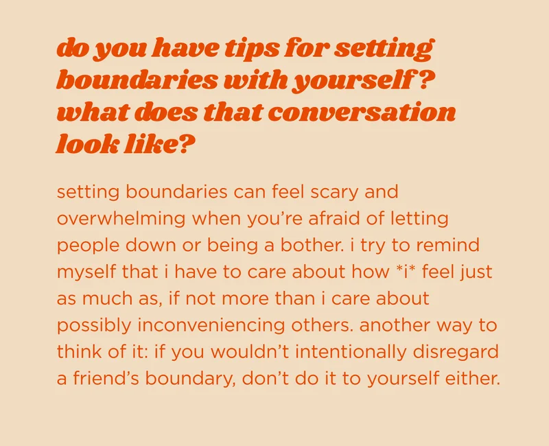 do you have tips for setting boundaries with yourself? what does that conversation look like? setting boundaries can feel scary and overwhelming when you’re afraid of letting people down or being a bother. i try to remind myself that i have to care about how *i* feel just as much as, if not more than i care about possibly inconveniencing others. another way to think of it: if you wouldn’t intentionally disregard a friend’s boundary, don’t do it to yourself either.