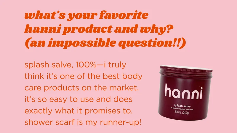 what's your favorite hanni product and why? (an impossible question!) splash salve, 100%—i truly think it’s one of the best body care products on the market. it’s so easy to use and does exactly what it promises to. shower scarf is my runner-up!