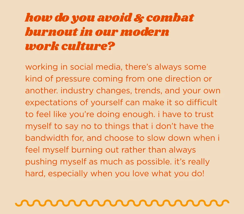 how do you avoid & combat burnout in our modern work culture? working in social media, there’s always some kind of pressure coming from one direction or another. industry changes, trends, and your own expectations of yourself can make it so difficult to feel like you’re doing enough. i have to trust myself to say no to things that i don’t have the bandwidth for, and choose to slow down when i feel myself burning out rather than always pushing myself as much as possible. it’s really hard, especially when you love what you do!