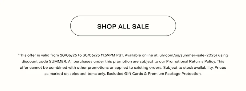 *This offer is valid from 20/06/25 to 30/06/25 11:59PM PST. Available online at july.com/us/summer-sale-2025/ using discount code SUMMER. All purchases under this promotion are subject to our Promotional Returns Policy. This offer cannot be combined with other promotions or applied to existing orders. Subject to stock availability. Prices as marked on selected items only. Excludes Gift Cards & Premium Package Protection.