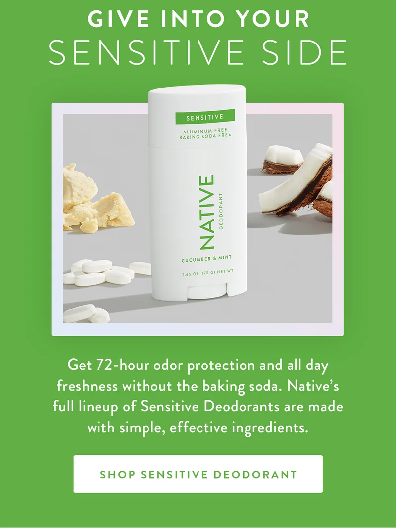 Give Into Your Sensitive Side | Get 72-hour odor protection and all day freshness without the baking soda. Native’s full lineup of Sensitive Deodorants are made with simple, effective ingredients. | SHOP SENSITIVE DEODORANT