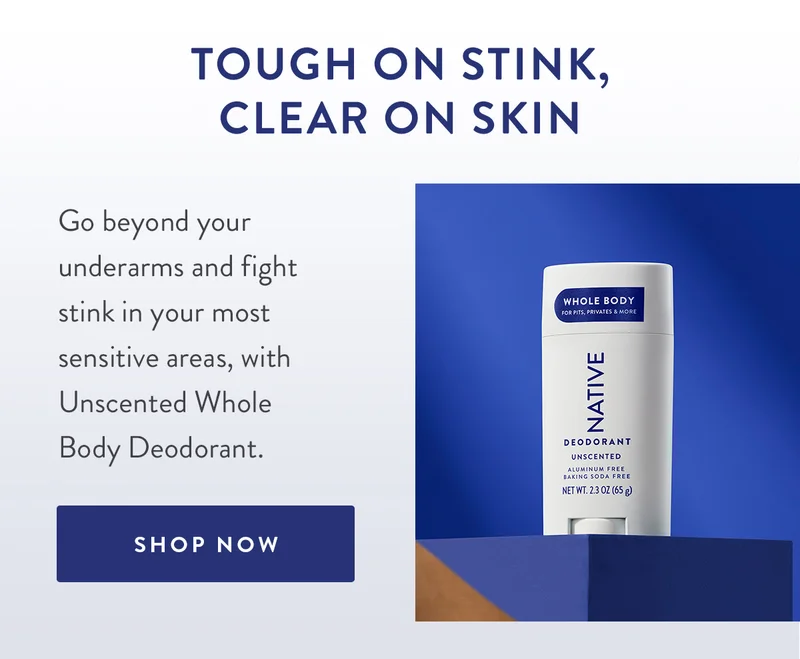 TOUGH ON STINK, CLEAR ON SKIN | Go beyond your underarms and fight stink in your most sensitive areas, with Unscented Whole Body Deodorant. | SHOP NOW