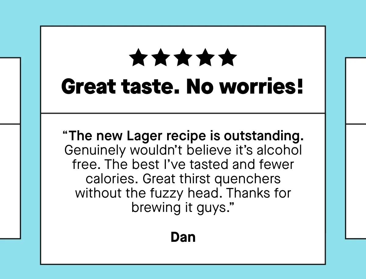 “Great taste. No worries! The new Lager recipe is outstanding. Genuinely wouldn’t believe it’s alcohol free. The best I’ve tasted and fewer calories. Great thirst quenchers without the fuzzy head. Thanks for brewing it guys.”  ***** “Truly great beer. I’ve tried many low and zero beers and this Pale Ale is the best. It quenches the thirst for a beer but is totally alcohol free and low in calories. I’ve replaced all ‘normal beer’ in the week with Days Pale Ale and I feel great.”  ***** So so sooo delicious. PLEASE can this be made a permanent flavour and not just limited release? Obsessed with peach beer and have been looking for a while for a good 0% alcohol one as I’m mostly teetotal. Obsessed! - Vikki