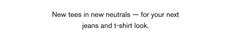 New tees in new neutrals — for your next jeans and t-shirt look.