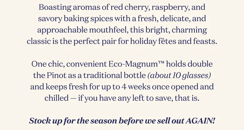 Boasting aromas of red cherry, raspberry, and savory baking spices with a fresh, delicate, and approachable mouthfeel, this bright, charming classic is the perfect pair for holiday fêtes and feasts.  One chic, convenient Eco-Magnum™ holds double the Pinot as a traditional bottle (about 10 glasses) and keeps fresh for up to 4 weeks once opened and chilled — if you have any left to save, that is.  Stock up for the season before we sell out AGAIN!