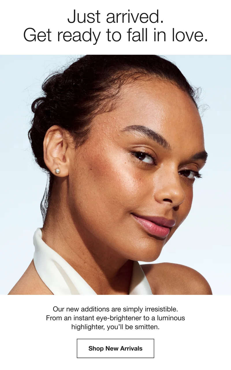 Just arrived. Get ready to fall in love. Our new additions are simply irresistible. From an instant eye-brightener to a luminous highlighter, you'll be smitten. Shop New Arrivals