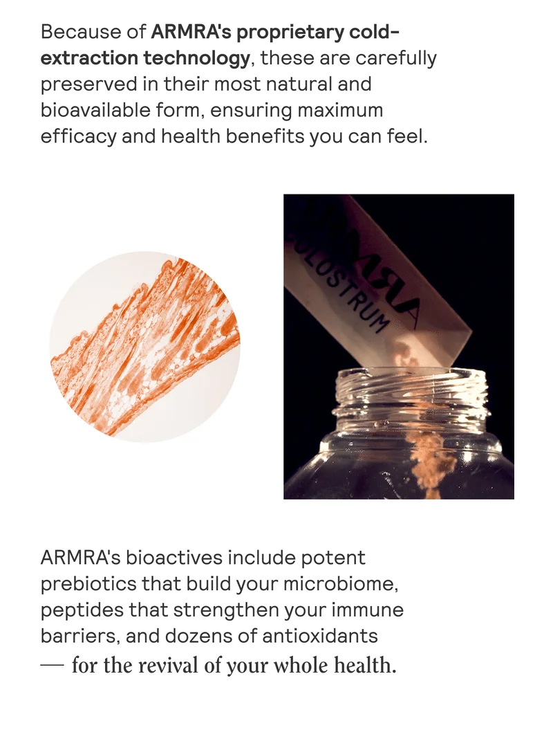 Because of ARMRA's proprietary cold-extraction technology, these are carefully preserved in their most natural and bioavailable form, ensuring maximum efficacy and health benefits you can feel.  ARMRA's bioactives, harvested using proprietary cold-extraction technology, include potent prebiotics that support and strengthen your immune barriers, and dozens of antioxidants - for the revival of your whole health.