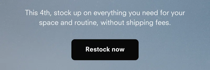 This 4th, stock up on everything you need for your space and routine, without shipping fees. Restock now