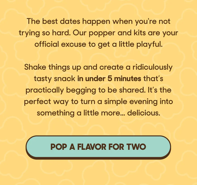 The best dates happen when you're not trying so hard. Our popper and kits are your official excuse to get a little playful.   Shake things up and create a ridiculously tasty snack in under 5 minutes that’s practically begging to be shared. It’s the perfect way to turn a simple evening into something a little more... delicious. POP A FLAVOR FOR TWO