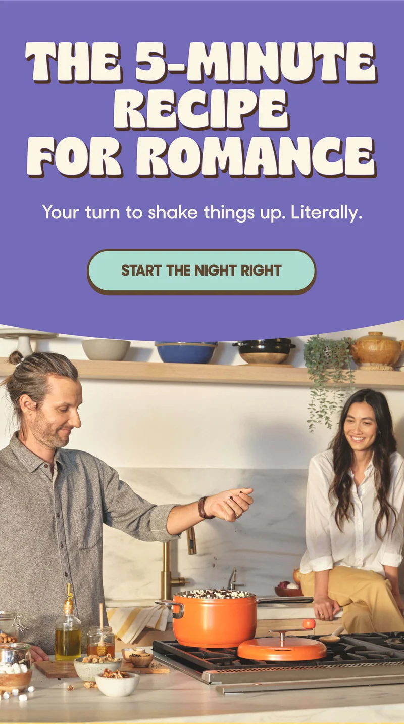 The 5-Minute Recipe for Romance Your turn to shake things up. Literally. START THE NIGHT RIGHT