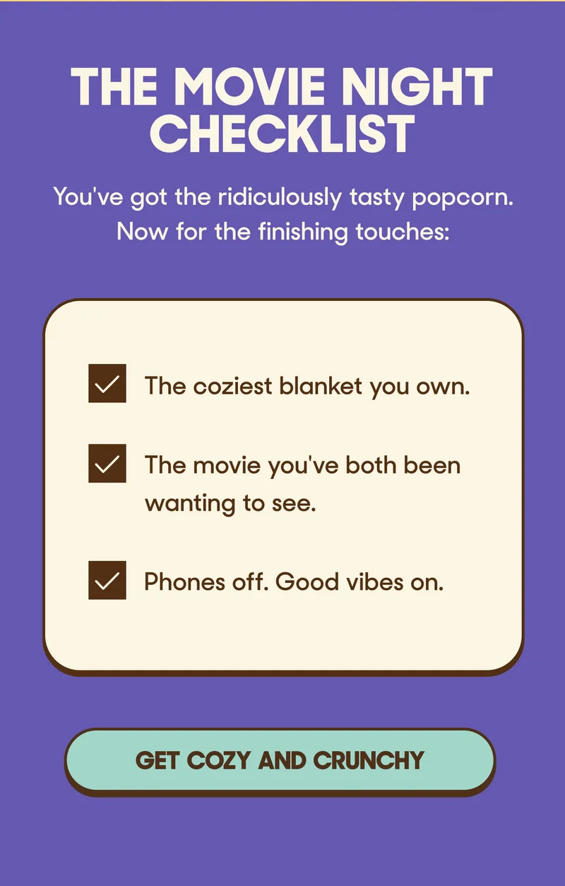 The Movie Night Checklist You've got the ridiculously tasty popcorn. Now for the finishing touches:  ✓ The coziest blanket you own. ✓ The movie you've both been wanting to see. ✓ Phones off. Good vibes on. GET COZY AND CRUNCHY