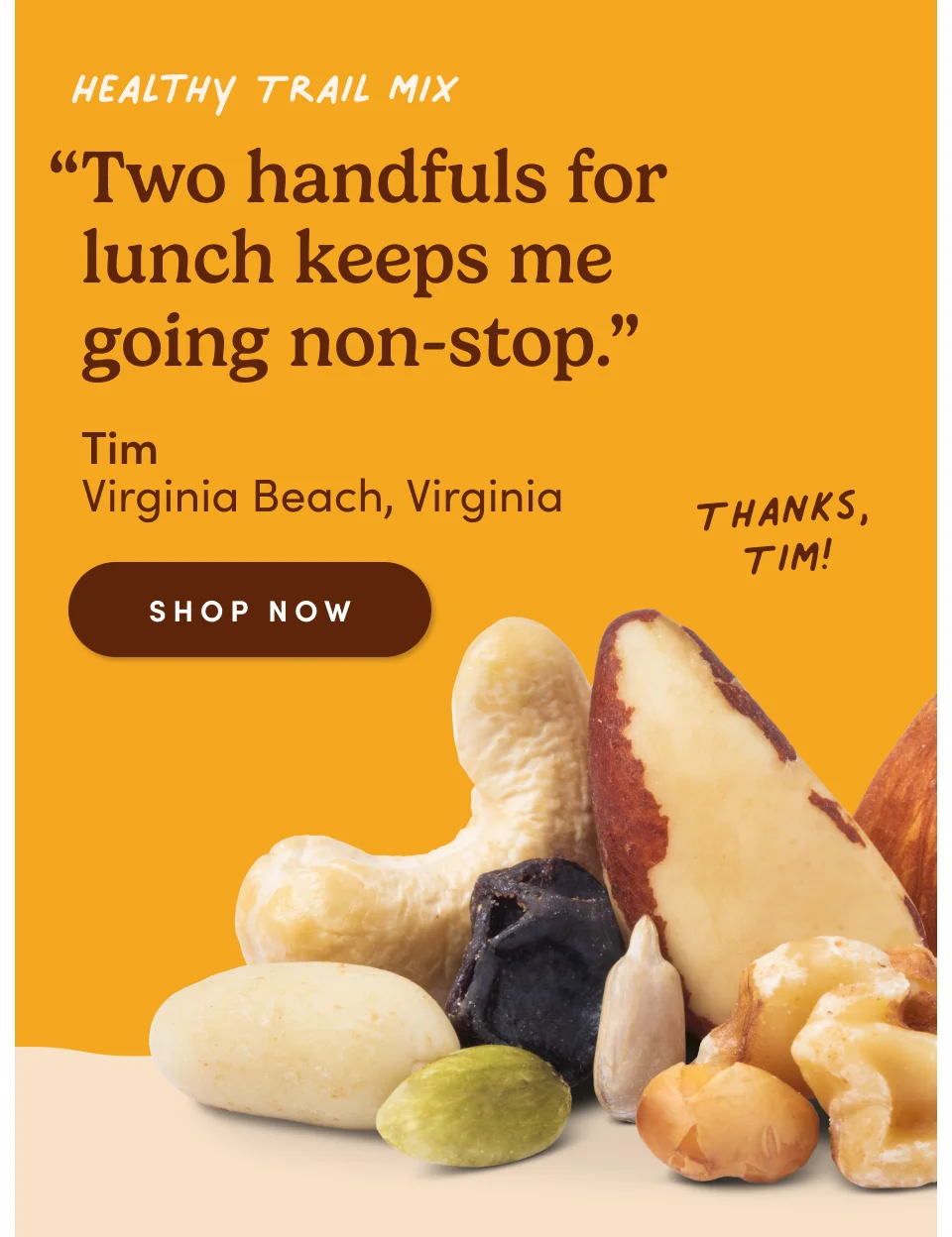 Healthy Trail Mix “Two handfuls for lunch keeps me going non-stop.” - Tim, Virginia Beach, Virginia. Thanks, Tim! Shop now