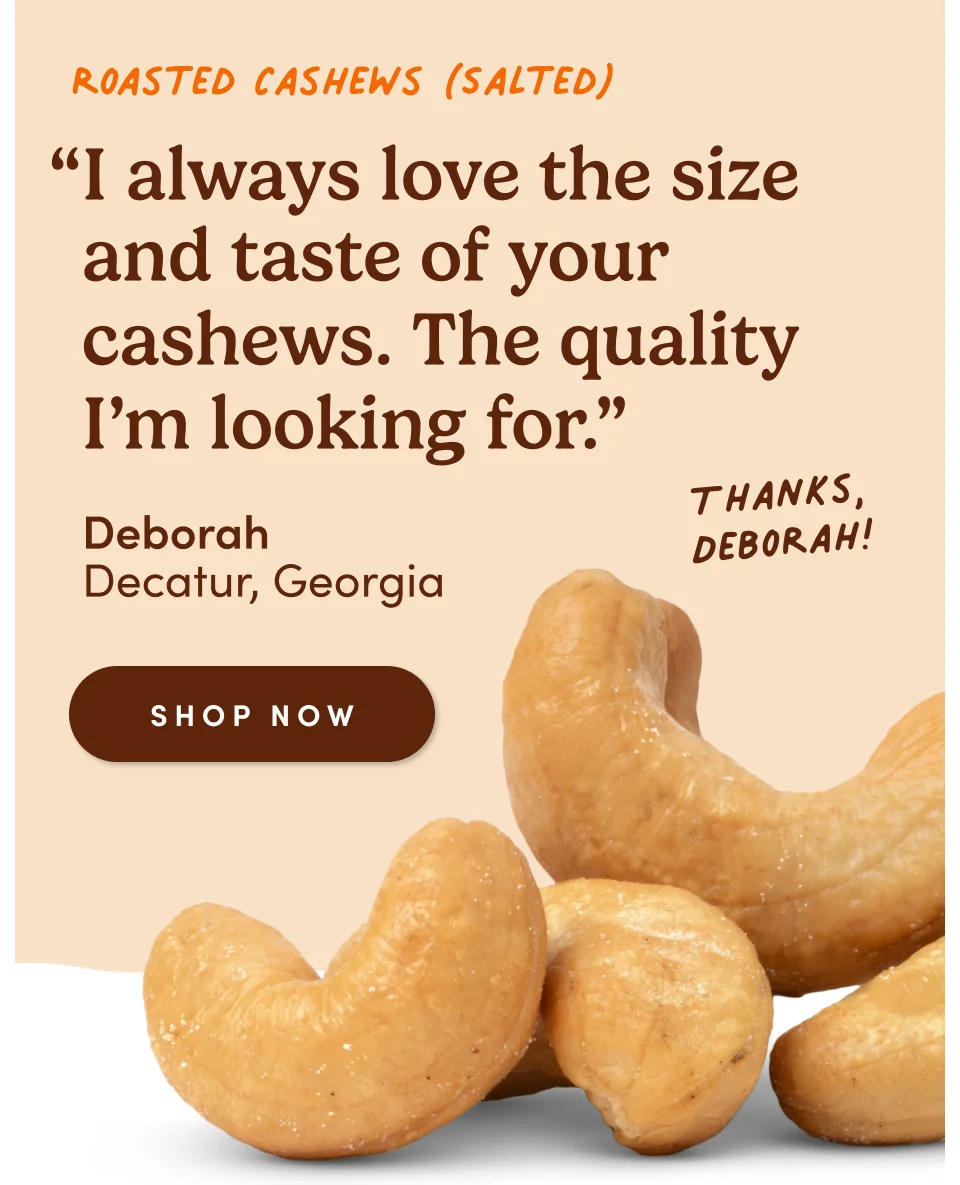 Roasted Cashews (Salted) “I always love the size and taste of your cashews. The quality I’m looking for.” - Deborah, Decatur, Georgia. Thanks, Deborah! Shop now